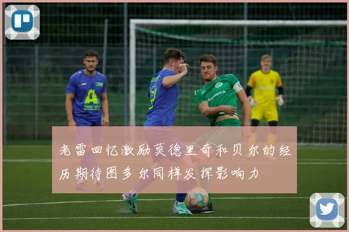 老雷回忆激励莫德里奇和贝尔的经历期待图多尔同样发挥影响力