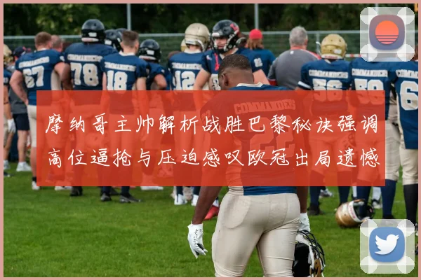 摩纳哥主帅解析战胜巴黎秘诀强调高位逼抢与压迫感叹欧冠出局遗憾