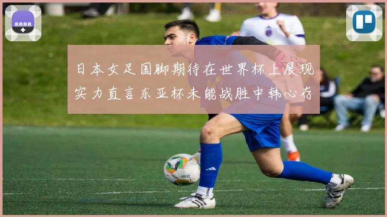 日本女足国脚期待在世界杯上展现实力直言东亚杯未能战胜中韩心存不甘
