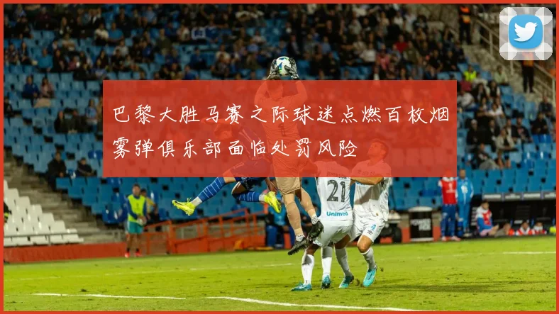巴黎大胜马赛之际球迷点燃百枚烟雾弹俱乐部面临处罚风险