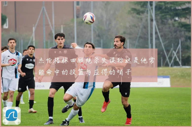 杰伦格林回顾绝杀失误称这是他常能命中的投篮与应得的哨子
