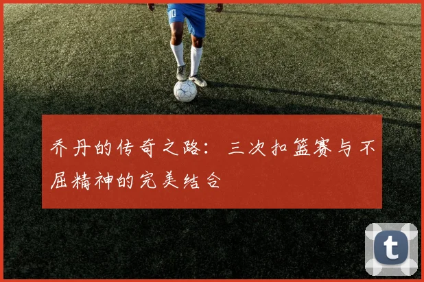 乔丹的传奇之路：三次扣篮赛与不屈精神的完美结合