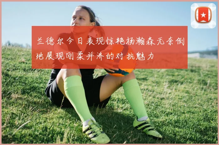 兰德尔今日表现惊艳杨瀚森无奈倒地展现刚柔并济的对抗魅力