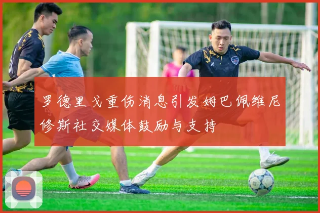 罗德里戈重伤消息引发姆巴佩维尼修斯社交媒体鼓励与支持