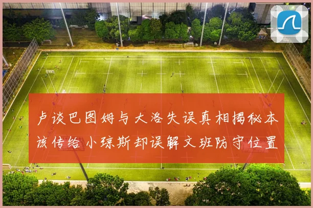 卢谈巴图姆与大洛失误真相揭秘本该传给小琼斯却误解文班防守位置